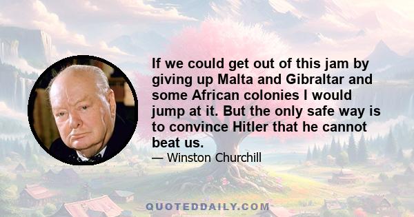 If we could get out of this jam by giving up Malta and Gibraltar and some African colonies I would jump at it. But the only safe way is to convince Hitler that he cannot beat us.