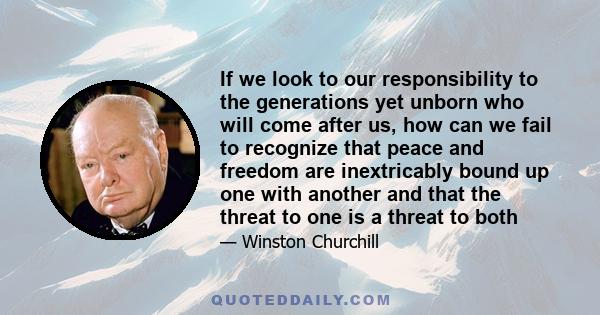 If we look to our responsibility to the generations yet unborn who will come after us, how can we fail to recognize that peace and freedom are inextricably bound up one with another and that the threat to one is a