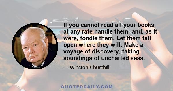 If you cannot read all your books, at any rate handle them, and, as it were, fondle them. Let them fall open where they will. Make a voyage of discovery, taking soundings of uncharted seas.