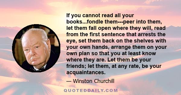 If you cannot read all your books...fondle them---peer into them, let them fall open where they will, read from the first sentence that arrests the eye, set them back on the shelves with your own hands, arrange them on