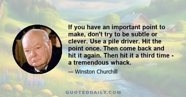 If you have an important point to make, don't try to be subtle or clever. Use a pile driver. Hit the point once. Then come back and hit it again. Then hit it a third time - a tremendous whack.