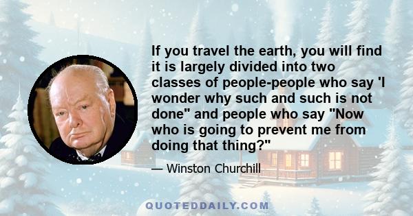 If you travel the earth, you will find it is largely divided into two classes of people-people who say 'I wonder why such and such is not done and people who say Now who is going to prevent me from doing that thing?