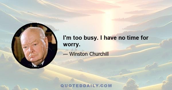 I'm too busy. I have no time for worry.