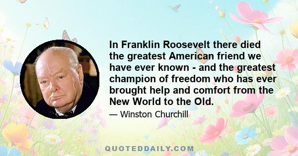 In Franklin Roosevelt there died the greatest American friend we have ever known - and the greatest champion of freedom who has ever brought help and comfort from the New World to the Old.