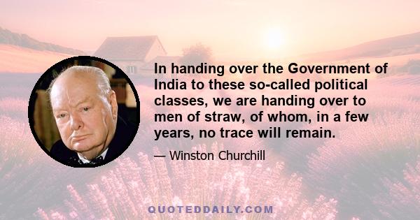 In handing over the Government of India to these so-called political classes, we are handing over to men of straw, of whom, in a few years, no trace will remain.