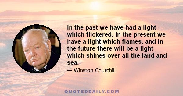 In the past we have had a light which flickered, in the present we have a light which flames, and in the future there will be a light which shines over all the land and sea.