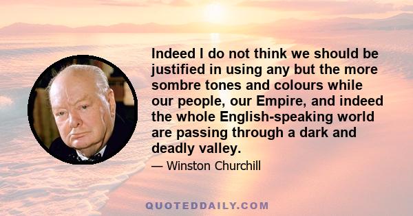 Indeed I do not think we should be justified in using any but the more sombre tones and colours while our people, our Empire, and indeed the whole English-speaking world are passing through a dark and deadly valley.