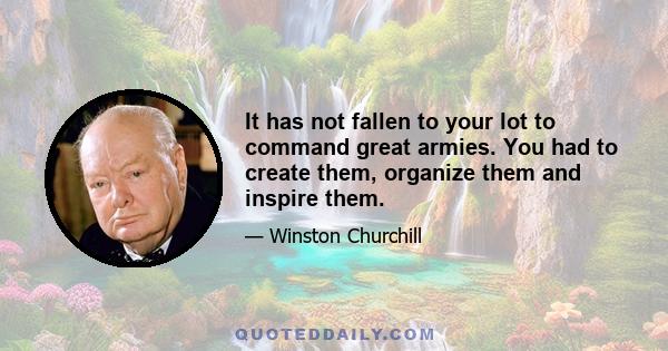 It has not fallen to your lot to command great armies. You had to create them, organize them and inspire them.