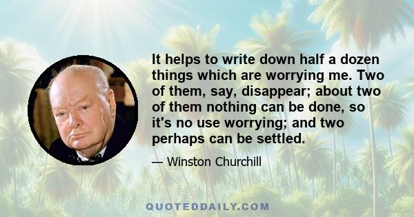 It helps to write down half a dozen things which are worrying me. Two of them, say, disappear; about two of them nothing can be done, so it's no use worrying; and two perhaps can be settled.