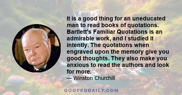 It is a good thing for an uneducated man to read books of quotations. Bartlett's Familiar Quotations is an admirable work, and I studied it intently. The quotations when engraved upon the memory give you good thoughts.