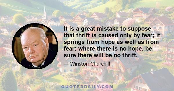 It is a great mistake to suppose that thrift is caused only by fear; it springs from hope as well as from fear; where there is no hope, be sure there will be no thrift.