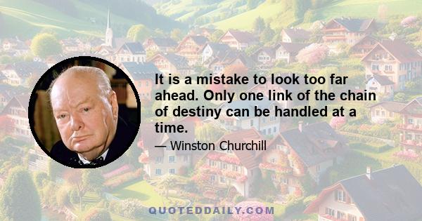 It is a mistake to look too far ahead. Only one link of the chain of destiny can be handled at a time.