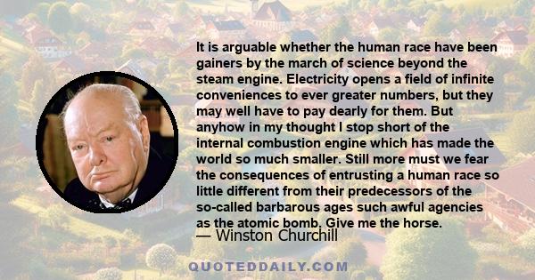 It is arguable whether the human race have been gainers by the march of science beyond the steam engine. Electricity opens a field of infinite conveniences to ever greater numbers, but they may well have to pay dearly