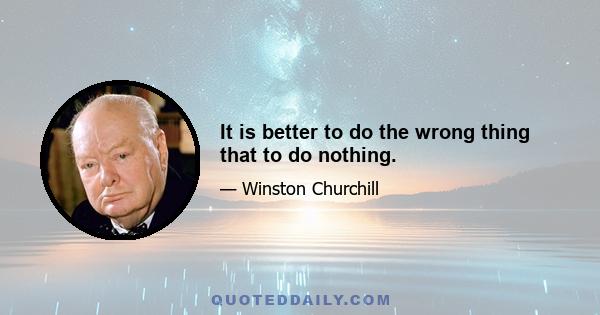 It is better to do the wrong thing that to do nothing.