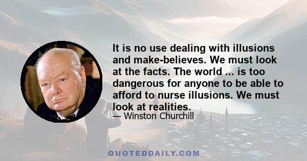 It is no use dealing with illusions and make-believes. We must look at the facts. The world ... is too dangerous for anyone to be able to afford to nurse illusions. We must look at realities.