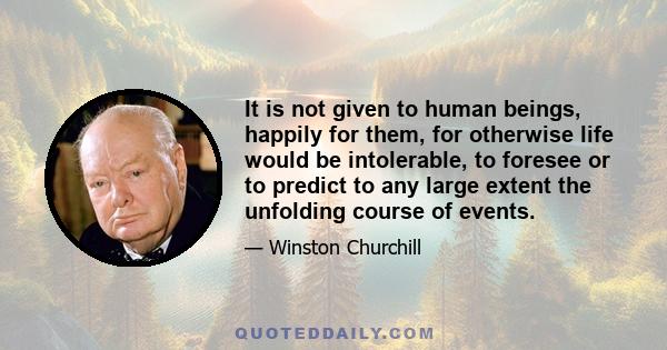 It is not given to human beings, happily for them, for otherwise life would be intolerable, to foresee or to predict to any large extent the unfolding course of events.