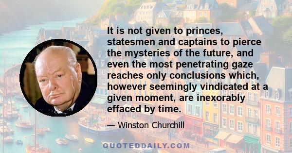 It is not given to princes, statesmen and captains to pierce the mysteries of the future, and even the most penetrating gaze reaches only conclusions which, however seemingly vindicated at a given moment, are inexorably 