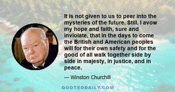 It is not given to us to peer into the mysteries of the future. Still, I avow my hope and faith, sure and inviolate, that in the days to come the British and American peoples will for their own safety and for the good