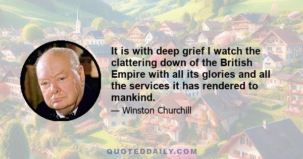 It is with deep grief I watch the clattering down of the British Empire with all its glories and all the services it has rendered to mankind.