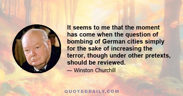 It seems to me that the moment has come when the question of bombing of German cities simply for the sake of increasing the terror, though under other pretexts, should be reviewed...I feel the need for more precise