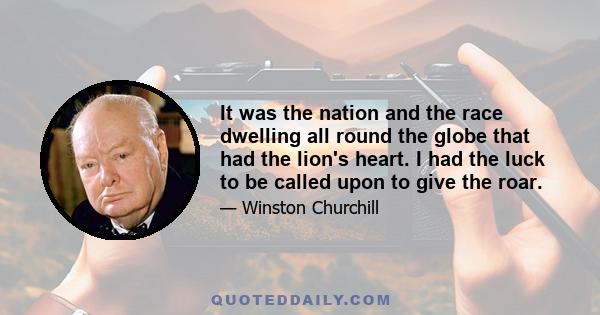 It was the nation and the race dwelling all round the globe that had the lion's heart. I had the luck to be called upon to give the roar.