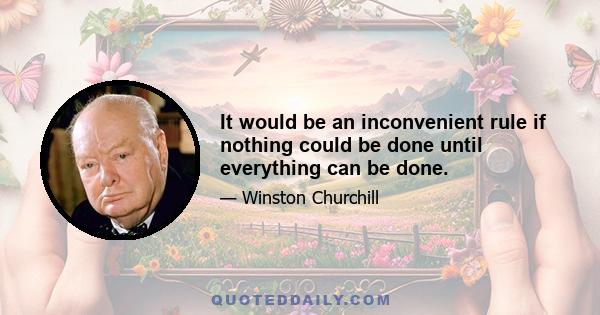 It would be an inconvenient rule if nothing could be done until everything can be done.