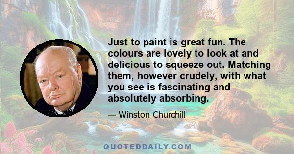 Just to paint is great fun. The colours are lovely to look at and delicious to squeeze out. Matching them, however crudely, with what you see is fascinating and absolutely absorbing.