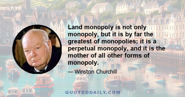 Land monopoly is not only monopoly, but it is by far the greatest of monopolies; it is a perpetual monopoly, and it is the mother of all other forms of monopoly.