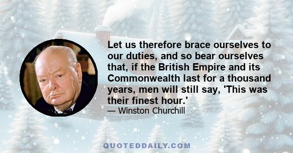 Let us therefore brace ourselves to our duties, and so bear ourselves that, if the British Empire and its Commonwealth last for a thousand years, men will still say, 'This was their finest hour.'