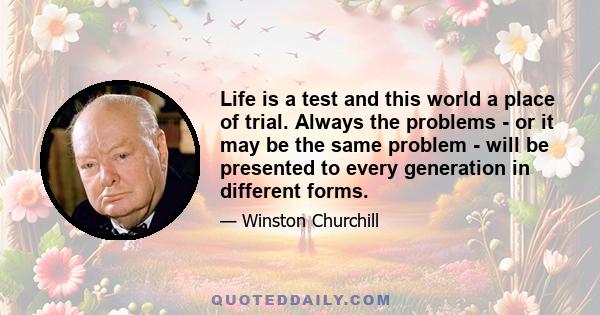 Life is a test and this world a place of trial. Always the problems - or it may be the same problem - will be presented to every generation in different forms.