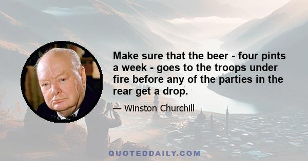 Make sure that the beer - four pints a week - goes to the troops under fire before any of the parties in the rear get a drop.