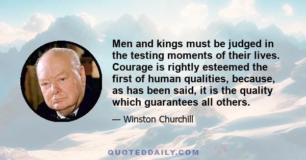 Men and kings must be judged in the testing moments of their lives. Courage is rightly esteemed the first of human qualities, because, as has been said, it is the quality which guarantees all others.