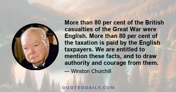 More than 80 per cent of the British casualties of the Great War were English. More than 80 per cent of the taxation is paid by the English taxpayers. We are entitled to mention these facts, and to draw authority and