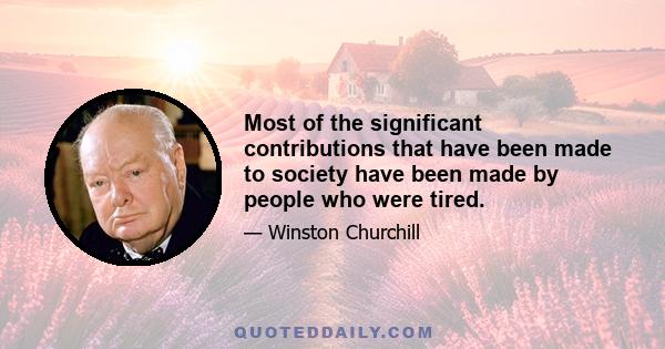 Most of the significant contributions that have been made to society have been made by people who were tired.