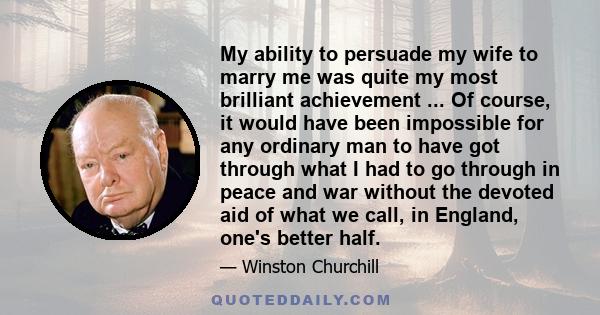 My ability to persuade my wife to marry me was quite my most brilliant achievement ... Of course, it would have been impossible for any ordinary man to have got through what I had to go through in peace and war without