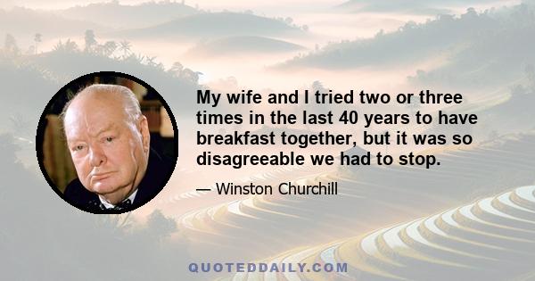 My wife and I tried two or three times in the last 40 years to have breakfast together, but it was so disagreeable we had to stop.