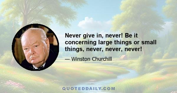 Never give in, never! Be it concerning large things or small things, never, never, never!