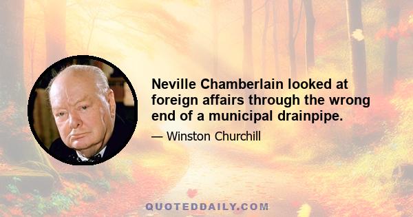 Neville Chamberlain looked at foreign affairs through the wrong end of a municipal drainpipe.