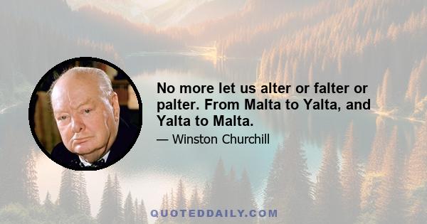 No more let us alter or falter or palter. From Malta to Yalta, and Yalta to Malta.