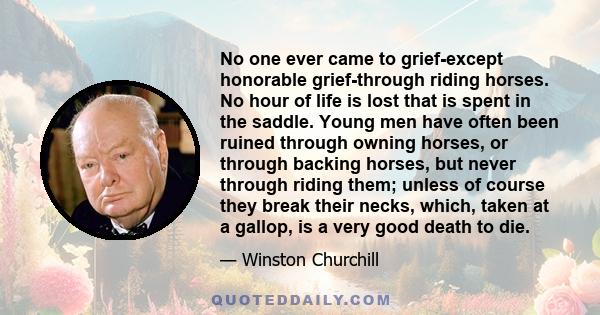 No one ever came to grief-except honorable grief-through riding horses. No hour of life is lost that is spent in the saddle. Young men have often been ruined through owning horses, or through backing horses, but never