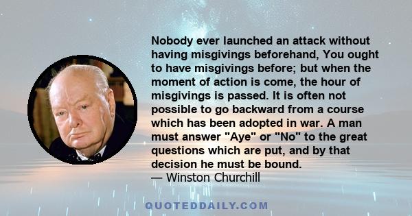 Nobody ever launched an attack without having misgivings beforehand, You ought to have misgivings before; but when the moment of action is come, the hour of misgivings is passed. It is often not possible to go backward