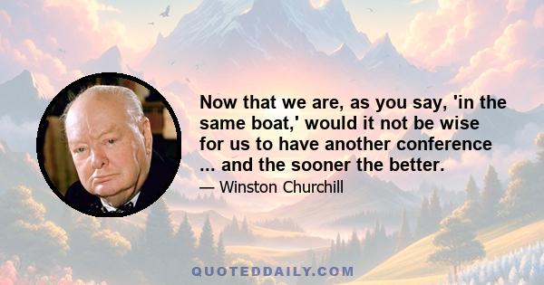 Now that we are, as you say, 'in the same boat,' would it not be wise for us to have another conference ... and the sooner the better.