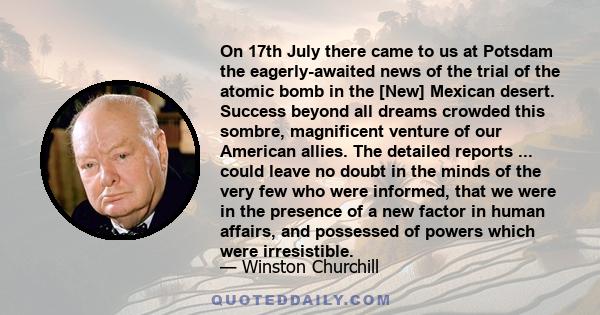 On 17th July there came to us at Potsdam the eagerly-awaited news of the trial of the atomic bomb in the [New] Mexican desert. Success beyond all dreams crowded this sombre, magnificent venture of our American allies.