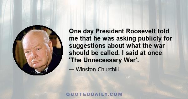 One day President Roosevelt told me that he was asking publicly for suggestions about what the war should be called. I said at once 'The Unnecessary War'.