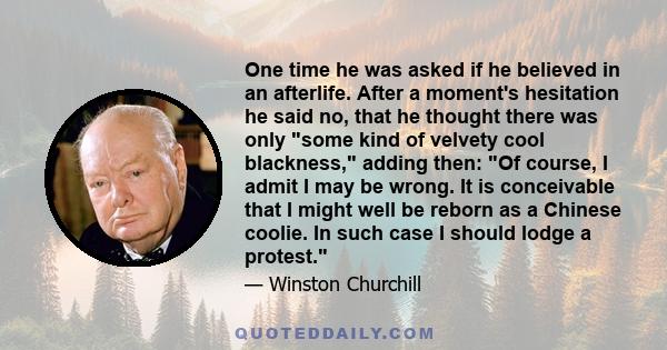 One time he was asked if he believed in an afterlife. After a moment's hesitation he said no, that he thought there was only some kind of velvety cool blackness, adding then: Of course, I admit I may be wrong. It is