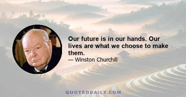 Our future is in our hands. Our lives are what we choose to make them.