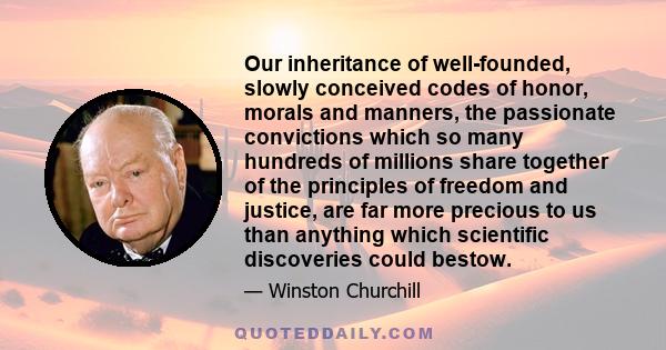 Our inheritance of well-founded, slowly conceived codes of honor, morals and manners, the passionate convictions which so many hundreds of millions share together of the principles of freedom and justice, are far more