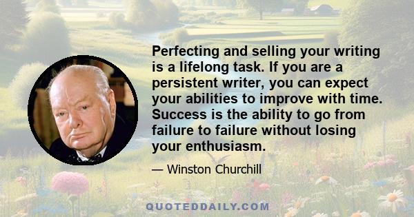 Perfecting and selling your writing is a lifelong task. If you are a persistent writer, you can expect your abilities to improve with time. Success is the ability to go from failure to failure without losing your