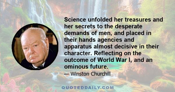 Science unfolded her treasures and her secrets to the desperate demands of men, and placed in their hands agencies and apparatus almost decisive in their character. Reflecting on the outcome of World War I, and an