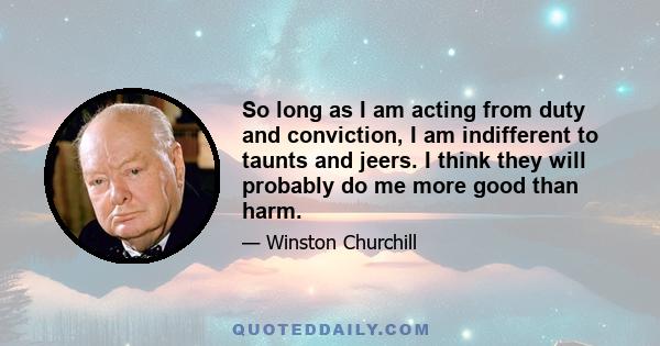 So long as I am acting from duty and conviction, I am indifferent to taunts and jeers. I think they will probably do me more good than harm.